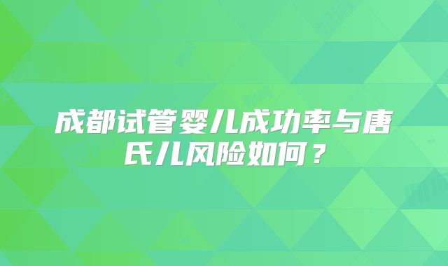 成都试管婴儿成功率与唐氏儿风险如何?