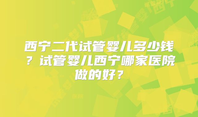 西宁二代试管婴儿多少钱？试管婴儿西宁哪家医院做的好？