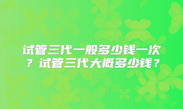 试管三代一般多少钱一次?试管三代大概多少钱?