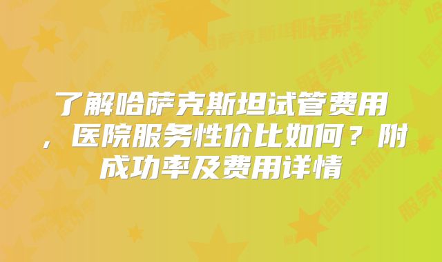 了解哈萨克斯坦试管费用，医院服务性价比如何？附成功率及费用详情