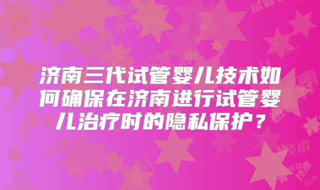 济南三代试管婴儿技术如何确保在济南进行试管婴儿治疗时的隐私保护？