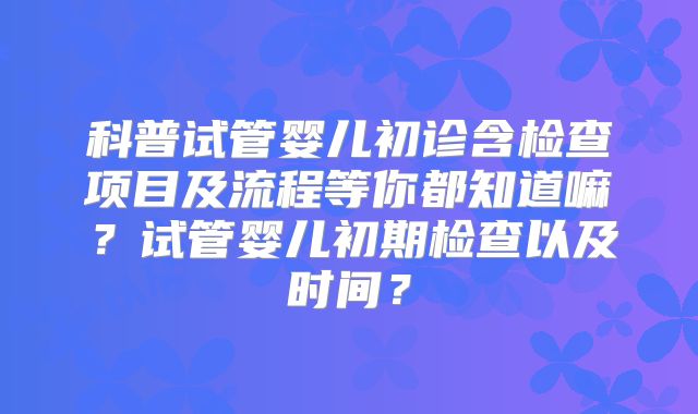科普试管婴儿初诊含检查项目及流程等你都知道嘛?试管婴儿初期检查以及时间?