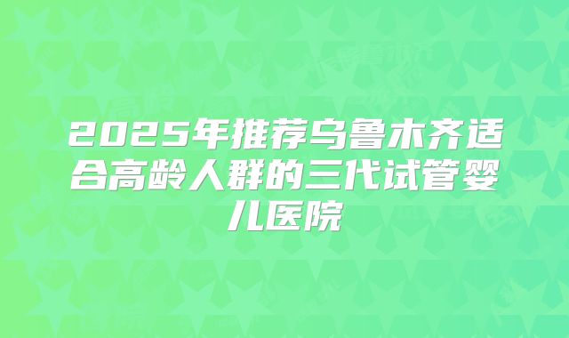 2025年推荐乌鲁木齐适合高龄人群的三代试管婴儿医院