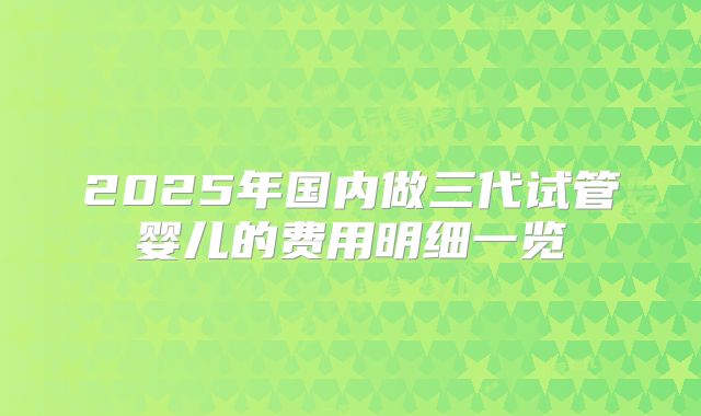 2025年国内做三代试管婴儿的费用明细一览