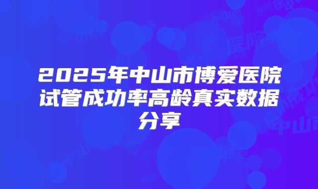 2025年中山市博爱医院试管成功率高龄真实数据分享