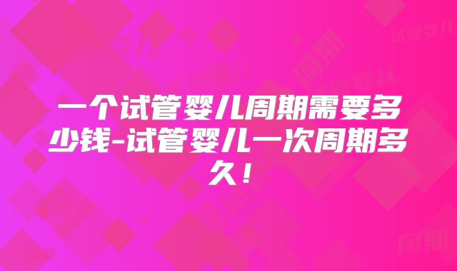 一个试管婴儿周期需要多少钱-试管婴儿一次周期多久!