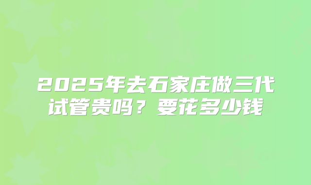 2025年去石家庄做三代试管贵吗？要花多少钱