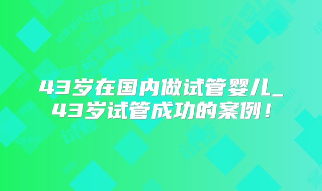 43岁在国内做试管婴儿_43岁试管成功的案例！