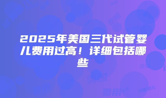 2025年美国三代试管婴儿费用过高！详细包括哪些