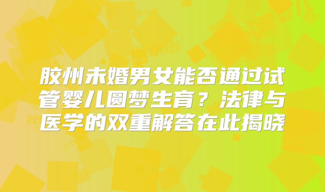 胶州未婚男女能否通过试管婴儿圆梦生育?法律与医学的双重解答在此揭晓
