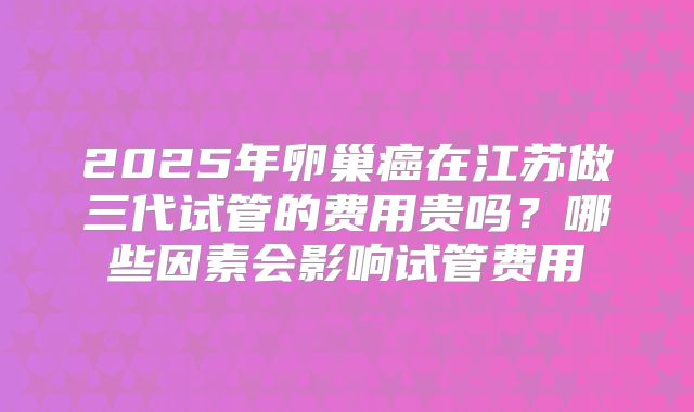 2025年卵巢癌在江苏做三代试管的费用贵吗？哪些因素会影响试管费用