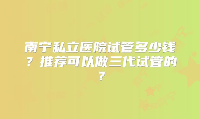 南宁私立医院试管多少钱？推荐可以做三代试管的？