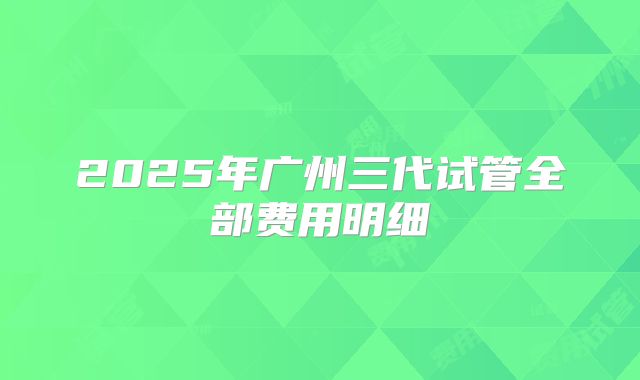 2025年广州三代试管全部费用明细