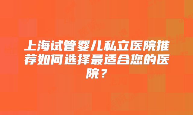 上海试管婴儿私立医院推荐如何选择最适合您的医院？