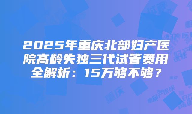 2025年重庆北部妇产医院高龄失独三代试管费用全解析：15万够不够？