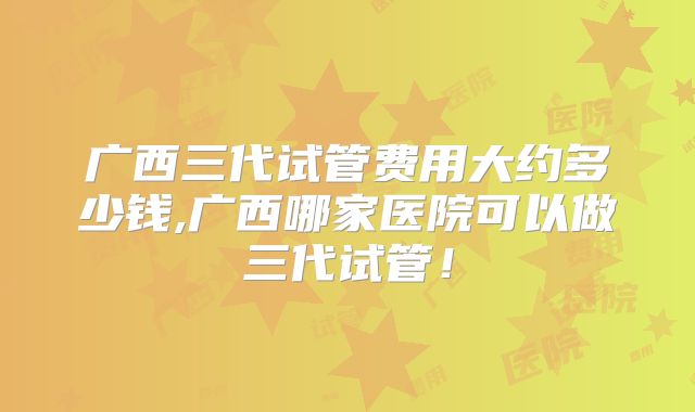 广西三代试管费用大约多少钱,广西哪家医院可以做三代试管！