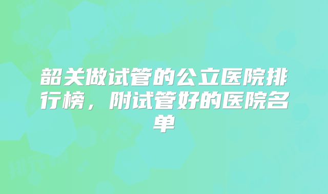 韶关做试管的公立医院排行榜，附试管好的医院名单