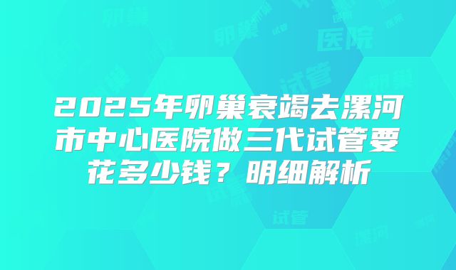 2025年卵巢衰竭去漯河市中心医院做三代试管要花多少钱？明细解析