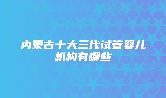 内蒙古十大三代试管婴儿机构有哪些