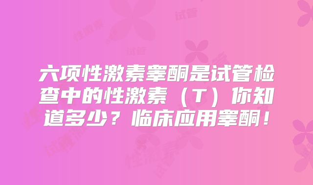 六项性激素睾酮是试管检查中的性激素（T）你知道多少？临床应用睾酮！