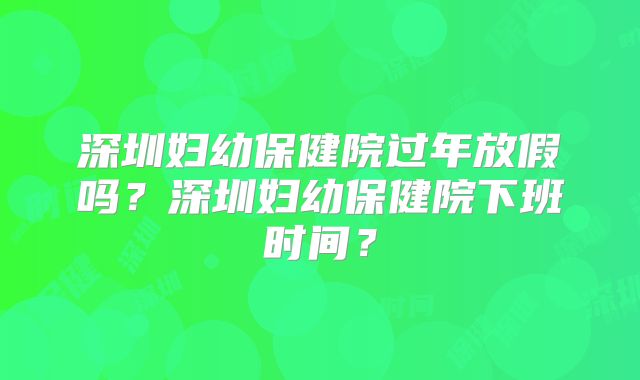 深圳妇幼保健院过年放假吗？深圳妇幼保健院下班时间？