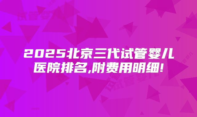 2025北京三代试管婴儿医院排名,附费用明细!
