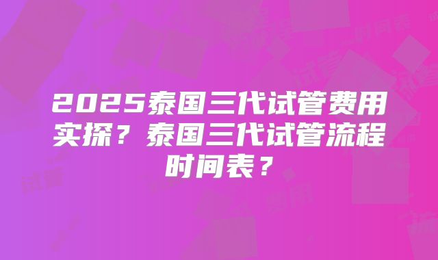 2025泰国三代试管费用实探？泰国三代试管流程时间表？