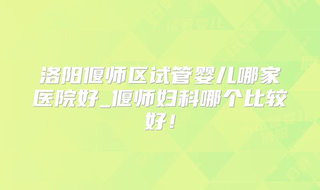 洛阳偃师区试管婴儿哪家医院好_偃师妇科哪个比较好！