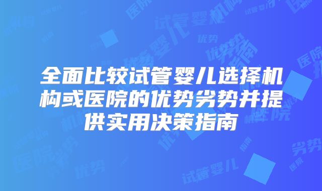 全面比较试管婴儿选择机构或医院的优势劣势并提供实用决策指南