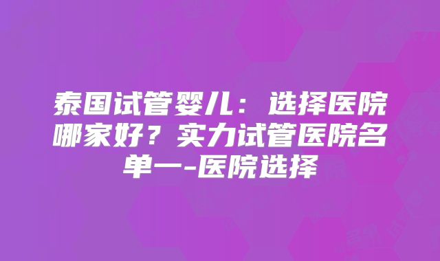 泰国试管婴儿：选择医院哪家好？实力试管医院名单一-医院选择