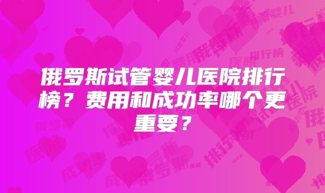 俄罗斯试管婴儿医院排行榜？费用和成功率哪个更重要？