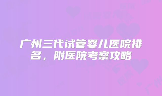 广州三代试管婴儿医院排名，附医院考察攻略
