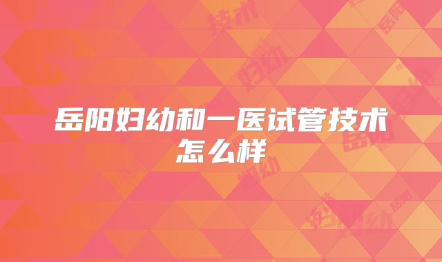 岳阳妇幼和一医试管技术怎么样