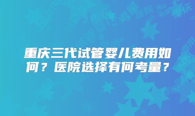 重庆三代试管婴儿费用如何？医院选择有何考量？