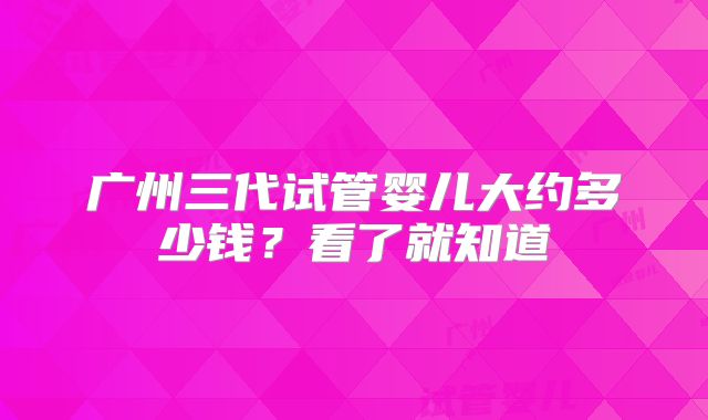 广州三代试管婴儿大约多少钱?看了就知道