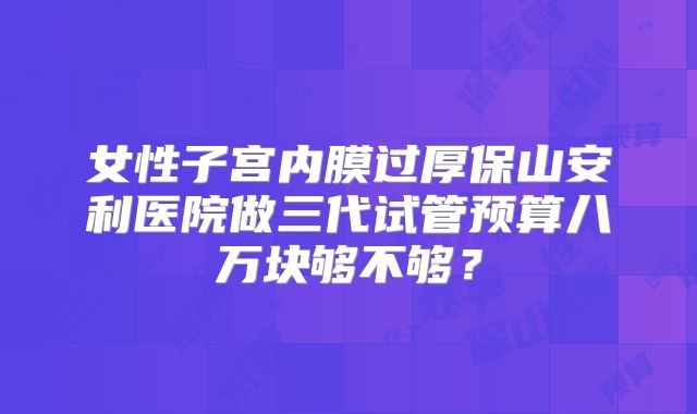 女性子宫内膜过厚保山安利医院做三代试管预算八万块够不够?