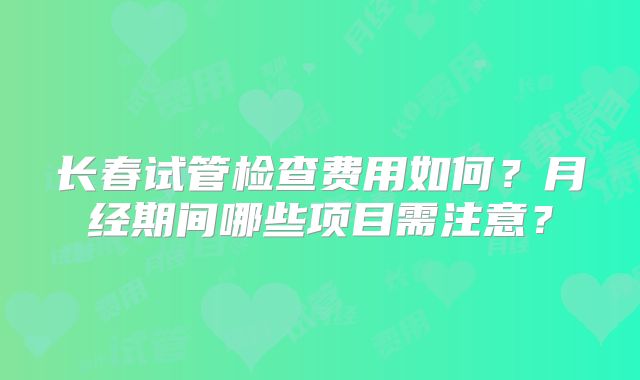 长春试管检查费用如何？月经期间哪些项目需注意？