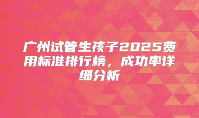 广州试管生孩子2025费用标准排行榜,成功率详细分析