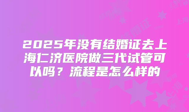 2025年没有结婚证去上海仁济医院做三代试管可以吗?流程是怎么样的