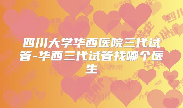 四川大学华西医院三代试管-华西三代试管找哪个医生