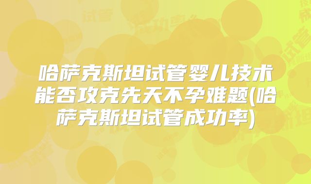 哈萨克斯坦试管婴儿技术能否攻克先天不孕难题(哈萨克斯坦试管成功率)