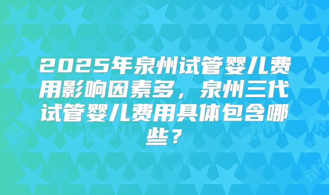 2025年泉州试管婴儿费用影响因素多，泉州三代试管婴儿费用具体包含哪些？