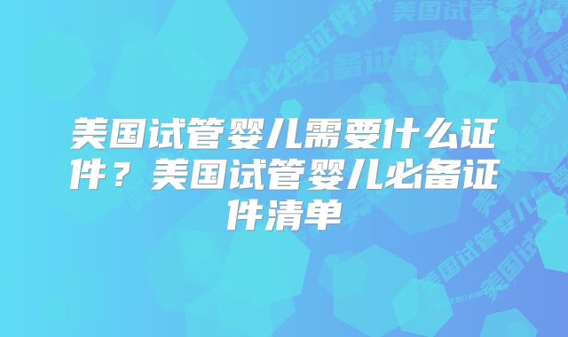 美国试管婴儿需要什么证件?美国试管婴儿必备证件清单