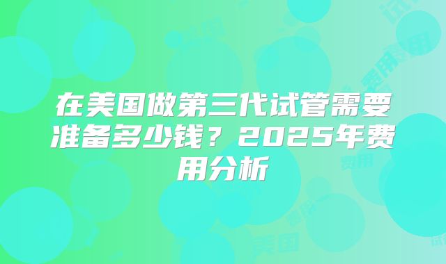 在美国做第三代试管需要准备多少钱？2025年费用分析
