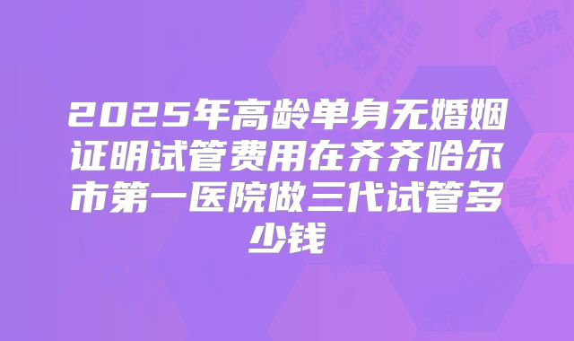 2025年高龄单身无婚姻证明试管费用在齐齐哈尔市第一医院做三代试管多少钱