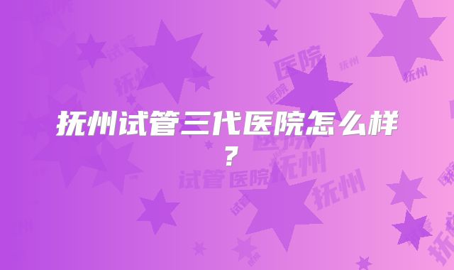 抚州试管三代医院怎么样？