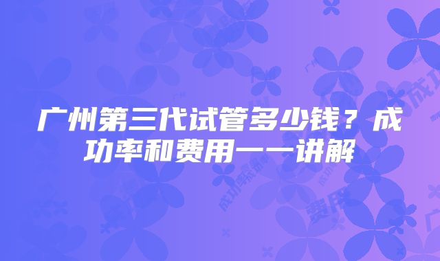 广州第三代试管多少钱?成功率和费用一一讲解