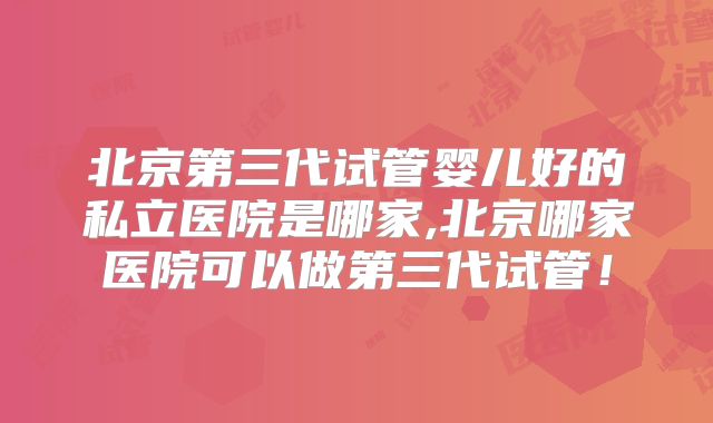 北京第三代试管婴儿好的私立医院是哪家,北京哪家医院可以做第三代试管！