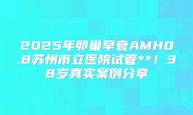 2025年卵巢早衰AMH0.8苏州市立医院试管**！38岁真实案例分享