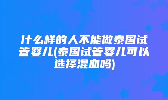 什么样的人不能做泰国试管婴儿(泰国试管婴儿可以选择混血吗)